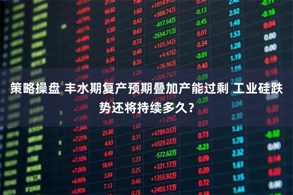 策略操盘 丰水期复产预期叠加产能过剩 工业硅跌势还将持续多久？