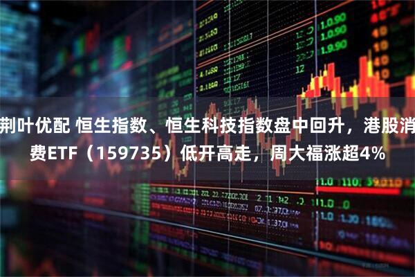 荆叶优配 恒生指数、恒生科技指数盘中回升，港股消费ETF（159735）低开高走，周大福涨超4%