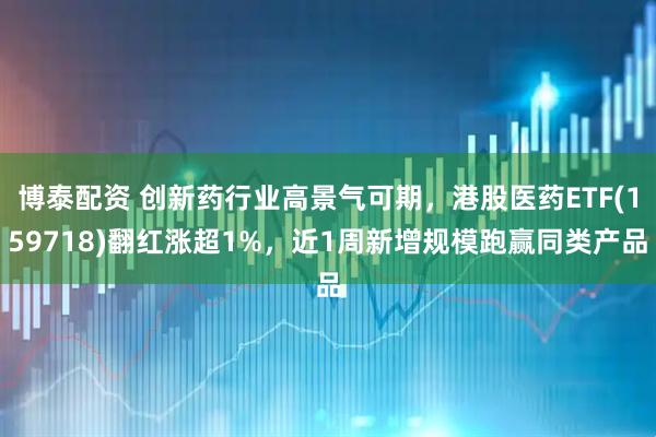 博泰配资 创新药行业高景气可期，港股医药ETF(159718)翻红涨超1%，近1周新增规模跑赢同类产品