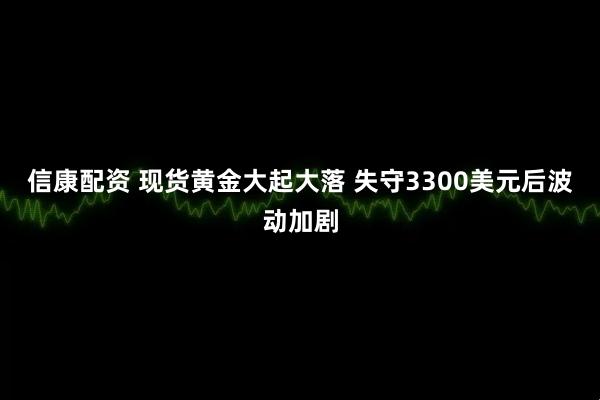 信康配资 现货黄金大起大落 失守3300美元后波动加剧