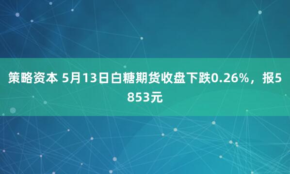 策略资本 5月13日白糖期货收盘下跌0.26%，报5853元