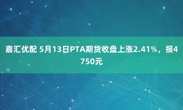 嘉汇优配 5月13日PTA期货收盘上涨2.41%，报4750元