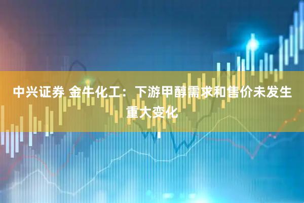 中兴证券 金牛化工：下游甲醇需求和售价未发生重大变化