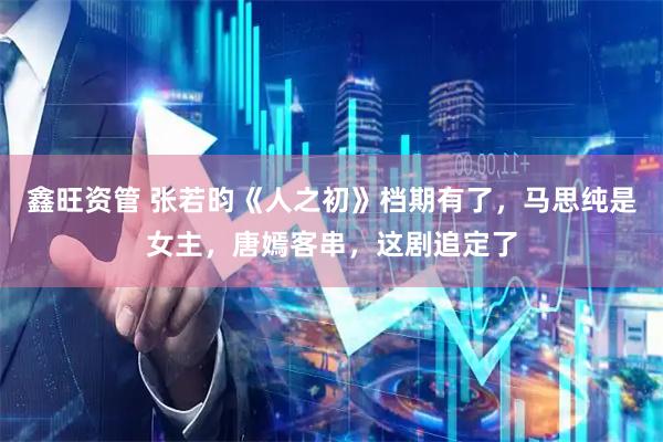 鑫旺资管 张若昀《人之初》档期有了，马思纯是女主，唐嫣客串，这剧追定了