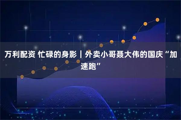 万利配资 忙碌的身影｜外卖小哥聂大伟的国庆“加速跑”
