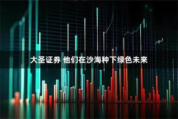 大圣证券 他们在沙海种下绿色未来