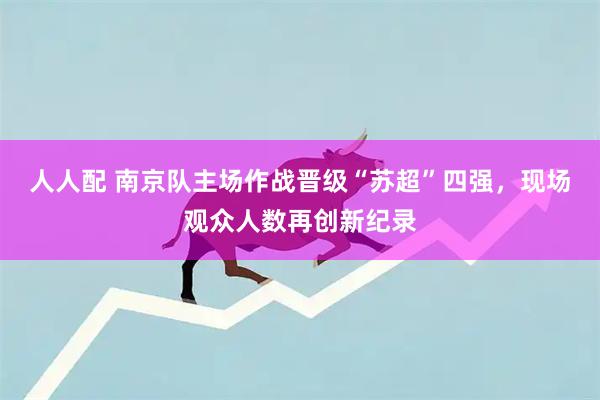 人人配 南京队主场作战晋级“苏超”四强，现场观众人数再创新纪录