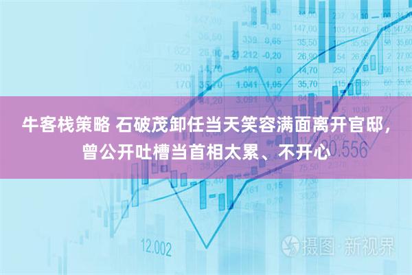 牛客栈策略 石破茂卸任当天笑容满面离开官邸，曾公开吐槽当首相太累、不开心