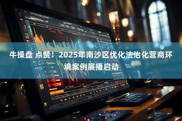 牛操盘 点赞！2025年南沙区优化法治化营商环境案例展播启动