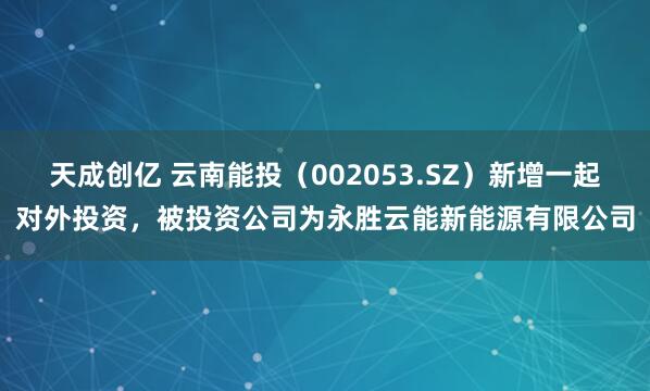 天成创亿 云南能投（002053.SZ）新增一起对外投资，被投资公司为永胜云能新能源有限公司
