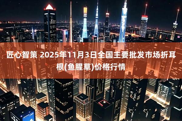 匠心智策 2025年11月3日全国主要批发市场折耳根(鱼腥草)价格行情