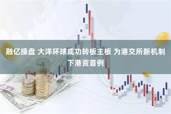 融亿操盘 大洋环球成功转板主板 为港交所新机制下港资首例