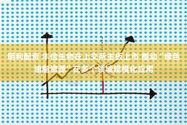 明利配资 丰倍生物在上交所主板上市 推动“绿色油脂资源”在多个领域规模化应用