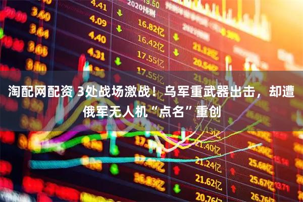 淘配网配资 3处战场激战！乌军重武器出击，却遭俄军无人机“点名”重创