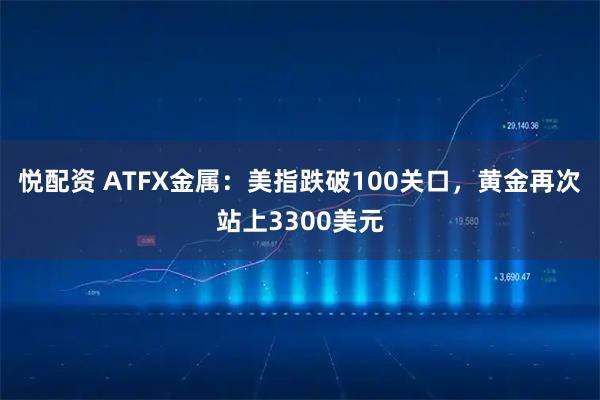 悦配资 ATFX金属：美指跌破100关口，黄金再次站上3300美元