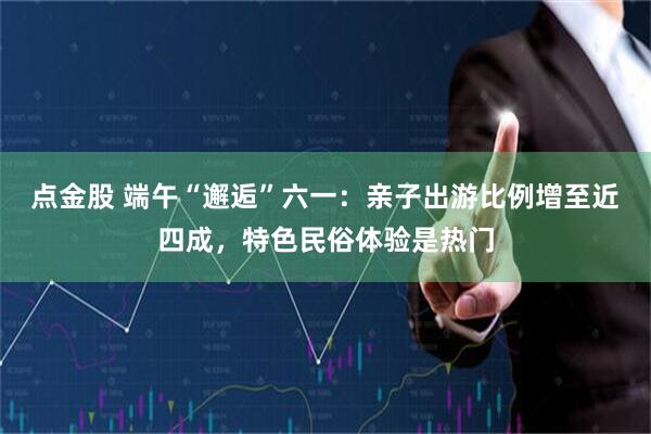 点金股 端午“邂逅”六一：亲子出游比例增至近四成，特色民俗体验是热门