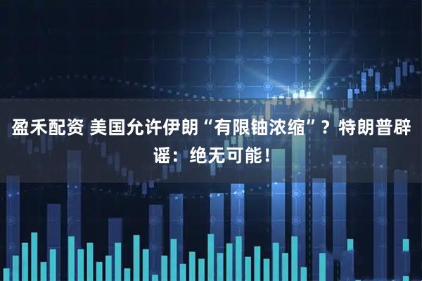 盈禾配资 美国允许伊朗“有限铀浓缩”？特朗普辟谣：绝无可能！