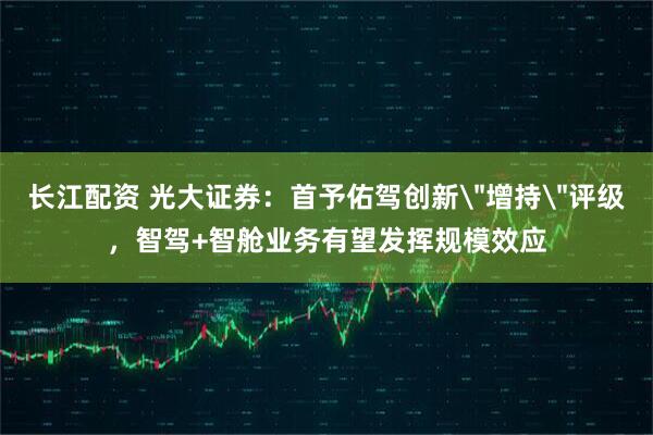 长江配资 光大证券：首予佑驾创新＂增持＂评级，智驾+智舱业务有望发挥规模效应
