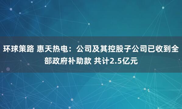 环球策路 惠天热电：公司及其控股子公司已收到全部政府补助款 共计2.5亿元