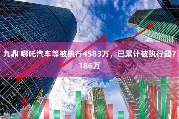 九鼎 哪吒汽车等被执行4583万，已累计被执行超7186万
