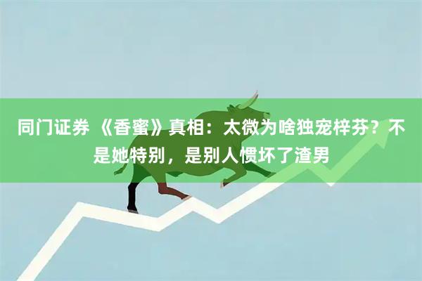 同门证券 《香蜜》真相：太微为啥独宠梓芬？不是她特别，是别人惯坏了渣男
