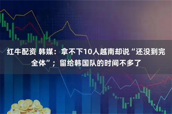 红牛配资 韩媒：拿不下10人越南却说“还没到完全体”；留给韩国队的时间不多了