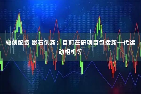 融创配资 影石创新：目前在研项目包括新一代运动相机等