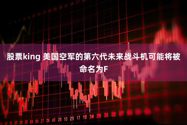 股票king 美国空军的第六代未来战斗机可能将被命名为F