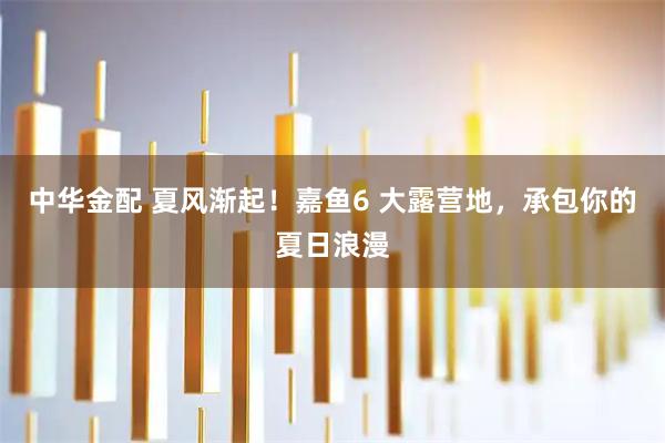 中华金配 夏风渐起！嘉鱼6 大露营地，承包你的夏日浪漫